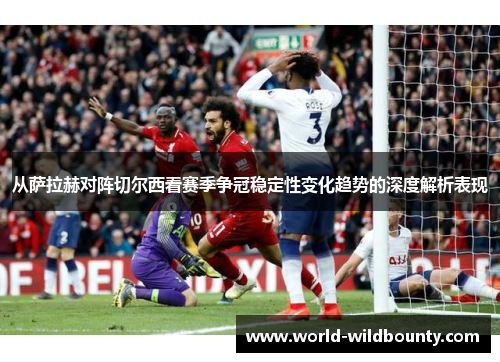 从萨拉赫对阵切尔西看赛季争冠稳定性变化趋势的深度解析表现 从萨拉赫对阵切尔西看赛季争冠稳定性变化趋势的深度解析表现