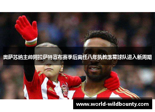 奥萨苏纳主帅阿拉萨特宣布赛季后离任八年执教落幕球队进入新周期