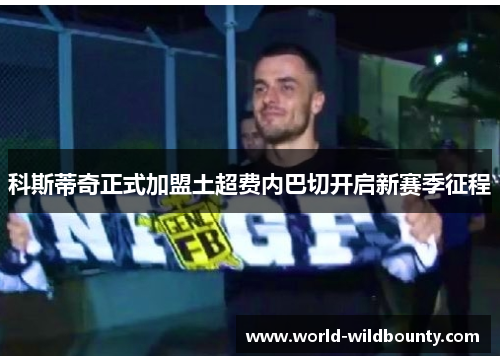 科斯蒂奇正式加盟土超费内巴切开启新赛季征程